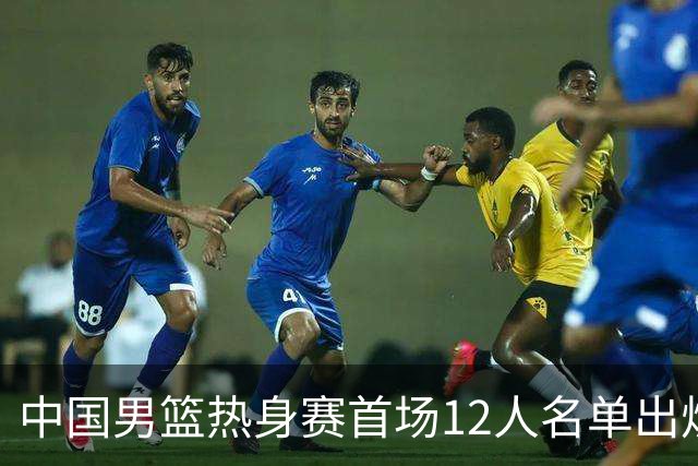 中国男篮热身赛首场12人名单出炉：赵继伟领衔 杨瀚森等9人缺席