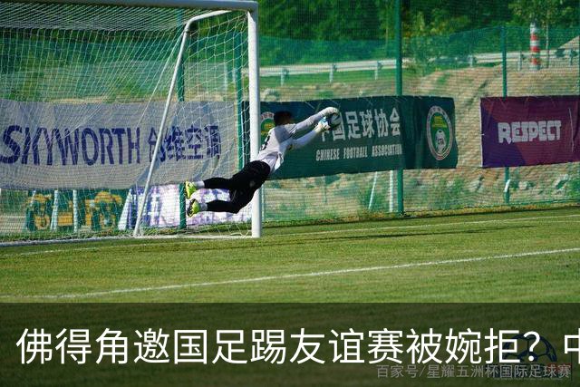 佛得角邀国足踢友谊赛被婉拒？中国足协回应：消息不实