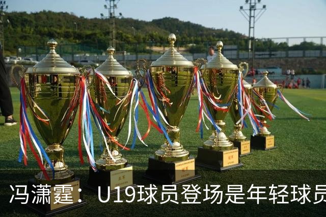 冯潇霆：U19球员登场是年轻球员成长的宝贵财富