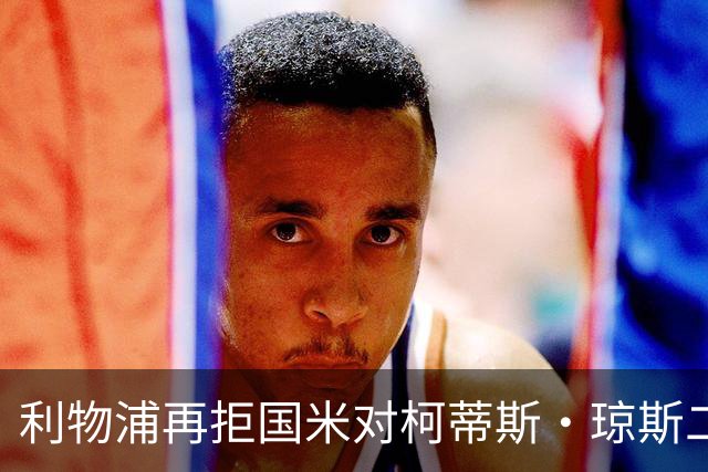 利物浦再拒国米对柯蒂斯·琼斯二次报价，对其接触方式愈发不满
