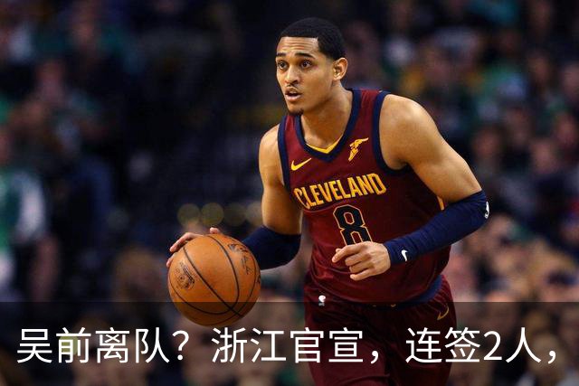 吴前离队？浙江官宣，连签2人，1中锋+1前锋，1顶薪+1C类合同