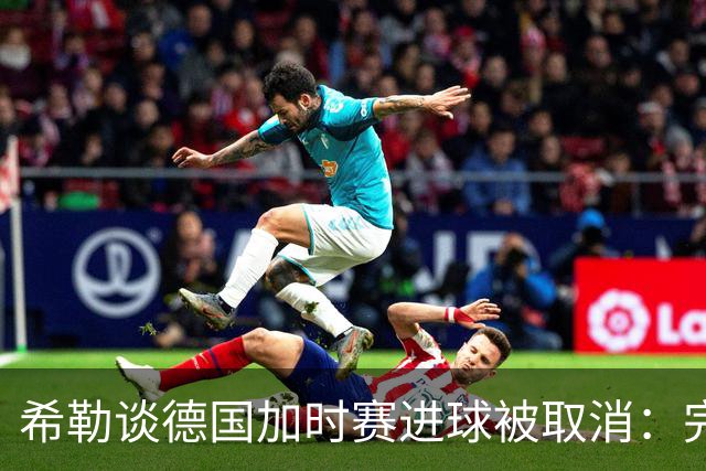 希勒谈德国加时赛进球被取消：完全不同意判罚，只是轻微碰到门将