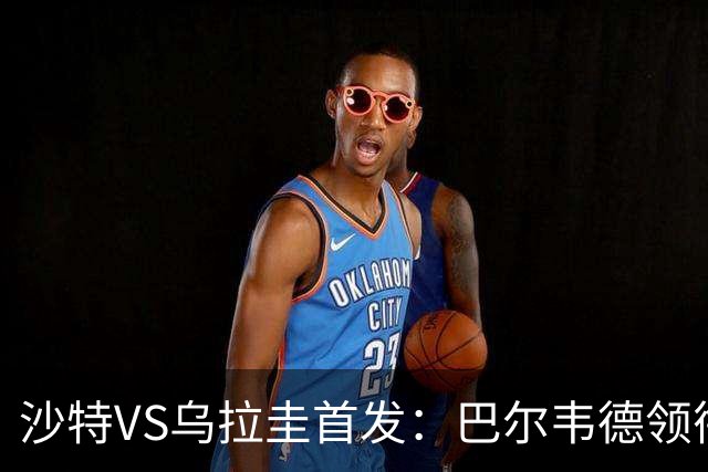 沙特VS乌拉圭首发：巴尔韦德领衔 努涅斯乌加特登场