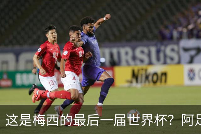 这是梅西的最后一届世界杯？阿足协主席：不知道，但我希望不是