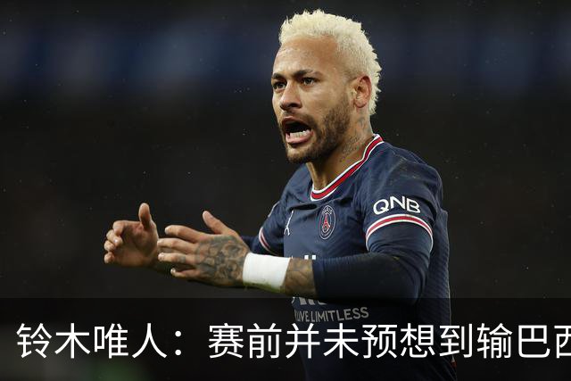 铃木唯人：赛前并未预想到输巴西 这次世界杯满是壮志未酬的遗憾