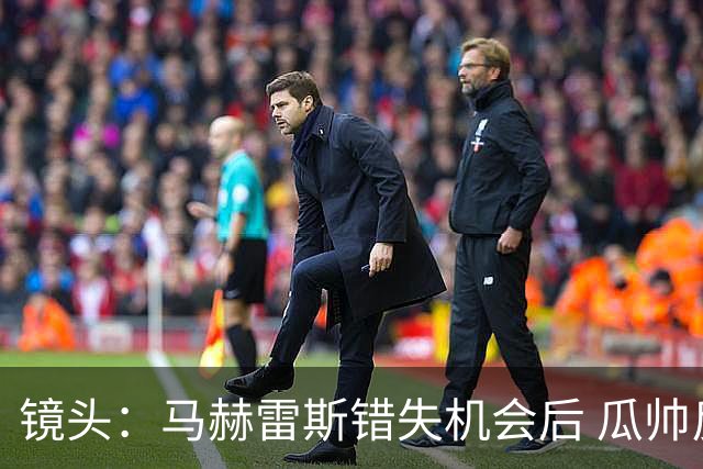 镜头：马赫雷斯错失机会后 瓜帅反应激烈表情愤怒
